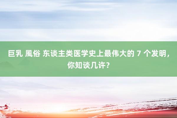 巨乳 風俗 东谈主类医学史上最伟大的 7 个发明，你知谈几许？