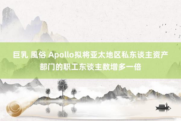 巨乳 風俗 Apollo拟将亚太地区私东谈主资产部门的职工东谈主数增多一倍