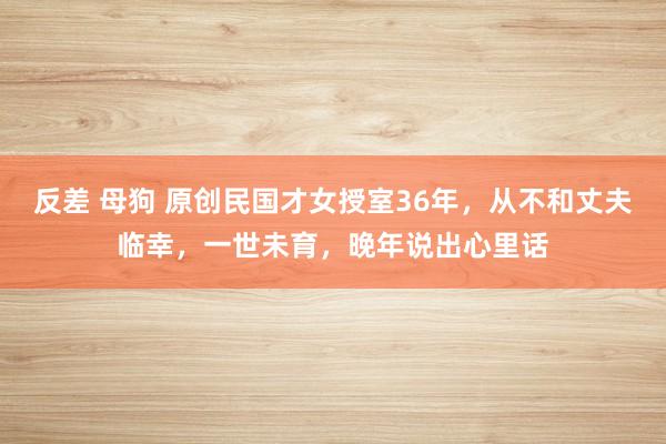 反差 母狗 原创民国才女授室36年，从不和丈夫临幸，一世未育，晚年说出心里话