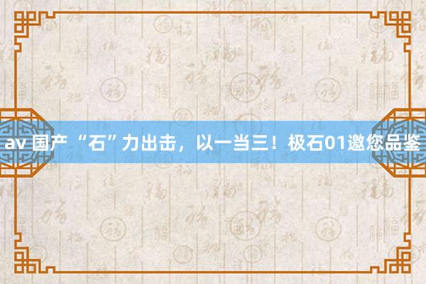 av 国产 “石”力出击，以一当三！极石01邀您品鉴