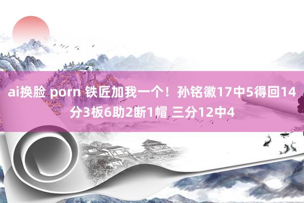 ai换脸 porn 铁匠加我一个！孙铭徽17中5得回14分3板6助2断1帽 三分12中4