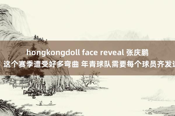 hongkongdoll face reveal 张庆鹏：这个赛季遭受好多弯曲 年青球队需要每个球员齐发达