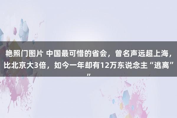 艳照门图片 中国最可惜的省会，曾名声远超上海，比北京大3倍，如今一年却有12万东说念主“逃离”