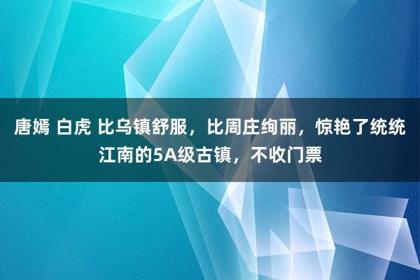 唐嫣 白虎 比乌镇舒服，比周庄绚丽，惊艳了统统江南的5A级古镇，不收门票