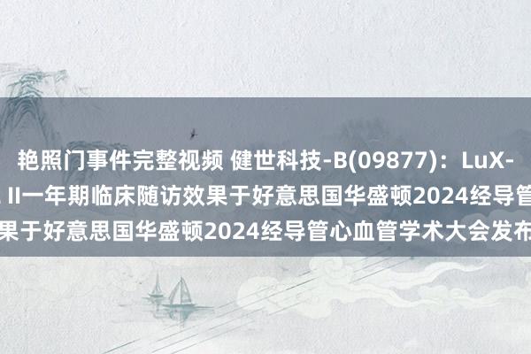 艳照门事件完整视频 健世科技-B(09877)：LuX-Valve Plus TRAVEL II一年期临床随访效果于好意思国华盛顿2024经导管心血管学术大会发布