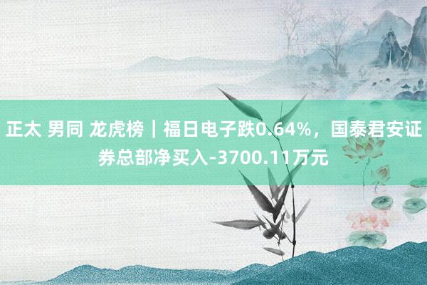 正太 男同 龙虎榜｜福日电子跌0.64%，国泰君安证券总部净买入-3700.11万元