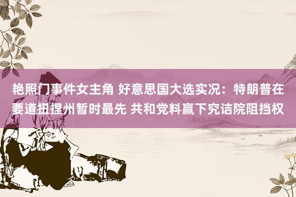 艳照门事件女主角 好意思国大选实况：特朗普在要道扭捏州暂时最先 共和党料赢下究诘院阻挡权