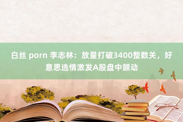 白丝 porn 李志林：放量打破3400整数关，好意思选情激发A股盘中颤动