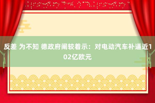 反差 为不知 德政府阐较着示：对电动汽车补逼近102亿欧元