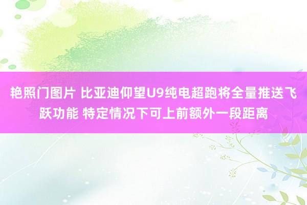 艳照门图片 比亚迪仰望U9纯电超跑将全量推送飞跃功能 特定情况下可上前额外一段距离