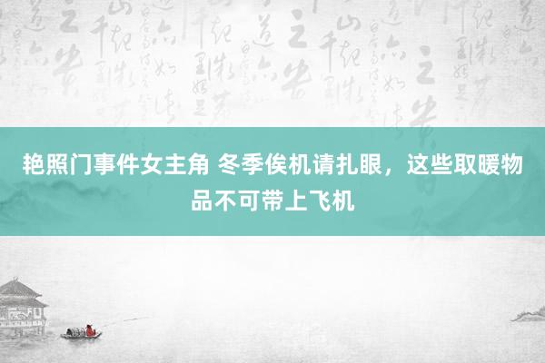 艳照门事件女主角 冬季俟机请扎眼，这些取暖物品不可带上飞机