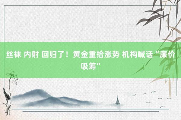 丝袜 内射 回归了！黄金重拾涨势 机构喊话“廉价吸筹”