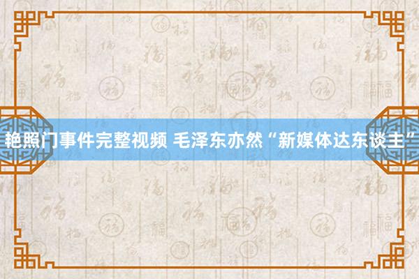 艳照门事件完整视频 毛泽东亦然“新媒体达东谈主”