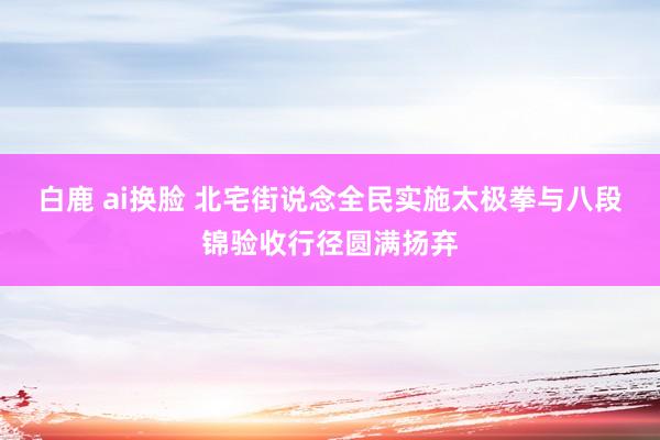 白鹿 ai换脸 北宅街说念全民实施太极拳与八段锦验收行径圆满扬弃