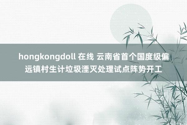 hongkongdoll 在线 云南省首个国度级偏远镇村生计垃圾湮灭处理试点阵势开工