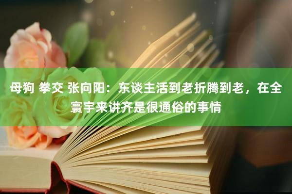 母狗 拳交 张向阳：东谈主活到老折腾到老，在全寰宇来讲齐是很通俗的事情