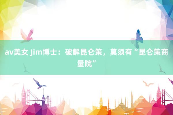 av美女 Jim博士：破解昆仑策，莫须有“昆仑策商量院”