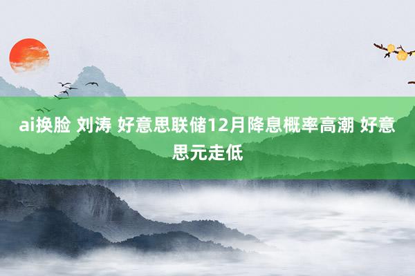 ai换脸 刘涛 好意思联储12月降息概率高潮 好意思元走低