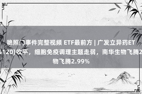 艳照门事件完整视频 ETF最前方 | 广发立异药ETF(515120)收平，细胞免疫调理主题走弱，南华生物飞腾2.99%