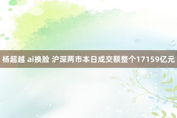 杨超越 ai换脸 沪深两市本日成交额整个17159亿元