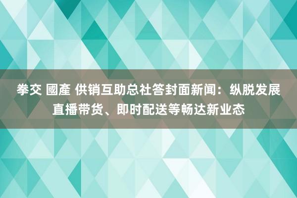 拳交 國產 供销互助总社答封面新闻：纵脱发展直播带货、即时配送等畅达新业态