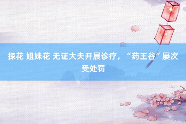 探花 姐妹花 无证大夫开展诊疗，“药王谷”屡次受处罚