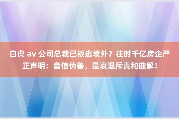 白虎 av 公司总裁已叛逃境外？往时千亿房企严正声明：音信伪善，是衰退斥责和曲解！