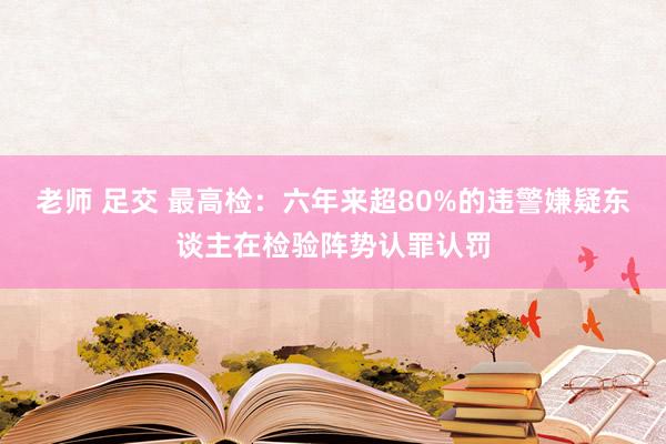 老师 足交 最高检：六年来超80%的违警嫌疑东谈主在检验阵势认罪认罚