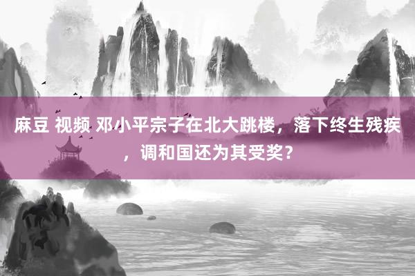 麻豆 视频 邓小平宗子在北大跳楼，落下终生残疾，调和国还为其受奖？