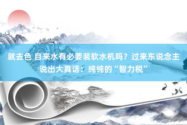 就去色 自来水有必要装软水机吗？过来东说念主说出大真话：纯纯的“智力税”