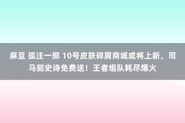 麻豆 孤注一掷 10号皮肤碎屑商城或将上新，司马懿史诗免费送！王者组队耗尽爆火