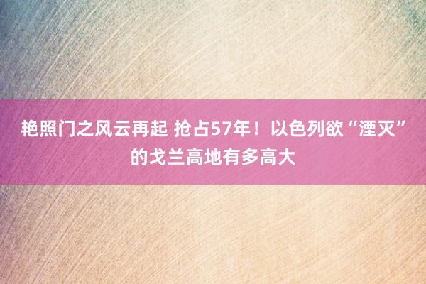 艳照门之风云再起 抢占57年！以色列欲“湮灭”的戈兰高地有多高大