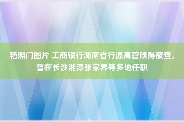 艳照门图片 工商银行湖南省行原高管倏得被查，曾在长沙湘潭张家界等多地任职