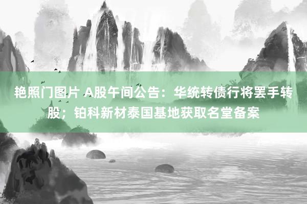 艳照门图片 A股午间公告：华统转债行将罢手转股；铂科新材泰国基地获取名堂备案