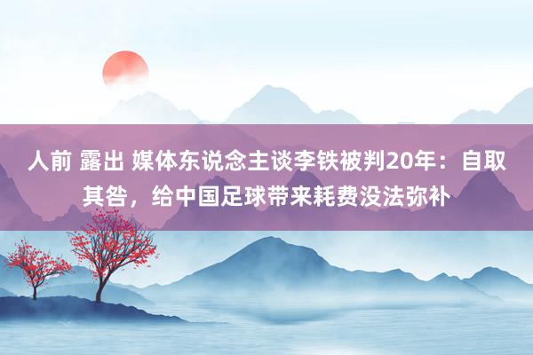 人前 露出 媒体东说念主谈李铁被判20年：自取其咎，给中国足球带来耗费没法弥补