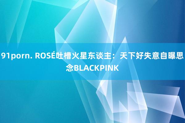 91porn. ROSÉ吐槽火星东谈主：天下好失意　自曝思念BLACKPINK