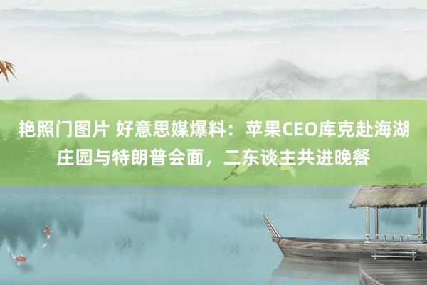 艳照门图片 好意思媒爆料：苹果CEO库克赴海湖庄园与特朗普会面，二东谈主共进晚餐