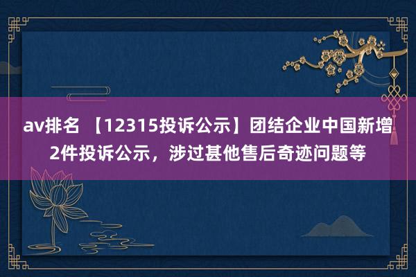 av排名 【12315投诉公示】团结企业中国新增2件投诉公示，涉过甚他售后奇迹问题等