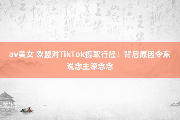 av美女 欧盟对TikTok摄取行径！背后原因令东说念主深念念