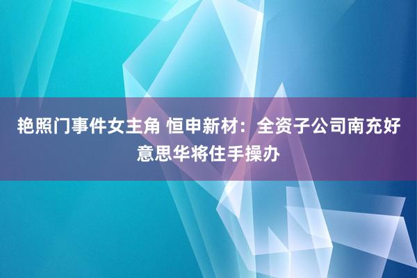 艳照门事件女主角 恒申新材：全资子公司南充好意思华将住手操办