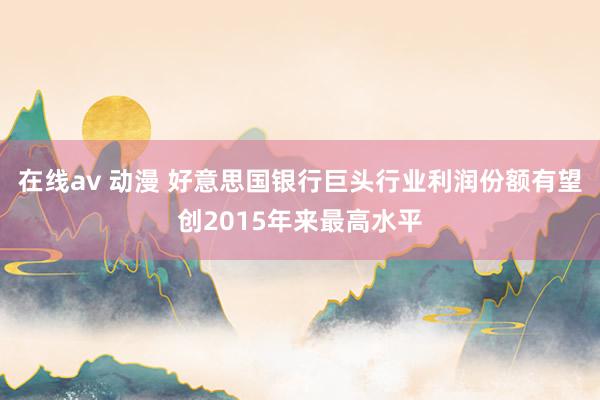 在线av 动漫 好意思国银行巨头行业利润份额有望创2015年来最高水平