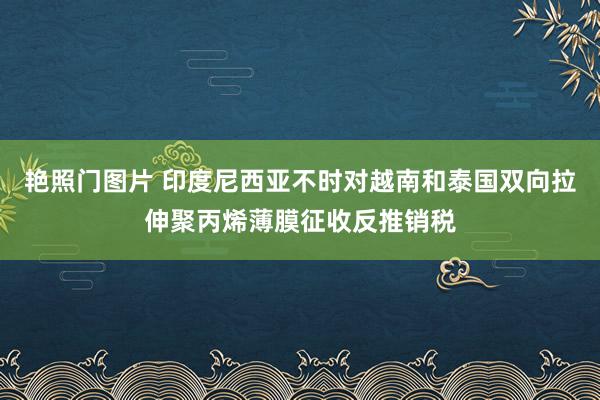 艳照门图片 印度尼西亚不时对越南和泰国双向拉伸聚丙烯薄膜征收反推销税