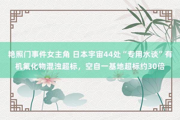 艳照门事件女主角 日本宇宙44处“专用水谈”有机氟化物混浊超标，空自一基地超标约30倍