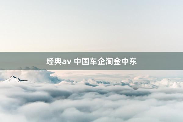 经典av 中国车企淘金中东