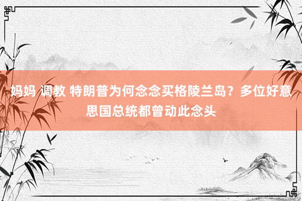 妈妈 调教 特朗普为何念念买格陵兰岛？多位好意思国总统都曾动此念头