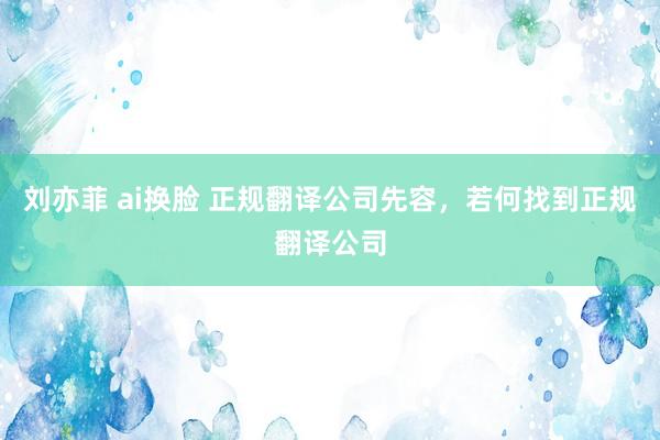 刘亦菲 ai换脸 正规翻译公司先容，若何找到正规翻译公司