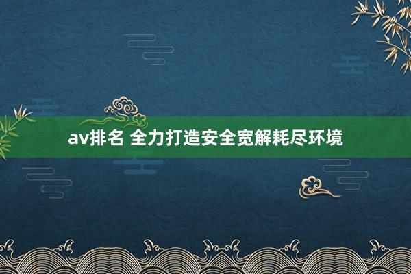 av排名 全力打造安全宽解耗尽环境