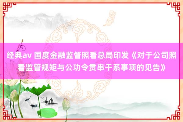 经典av 国度金融监督照看总局印发《对于公司照看监管规矩与公功令贯串干系事项的见告》