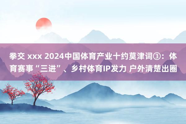 拳交 xxx 2024中国体育产业十约莫津词③：体育赛事“三进”、乡村体育IP发力 户外清楚出圈