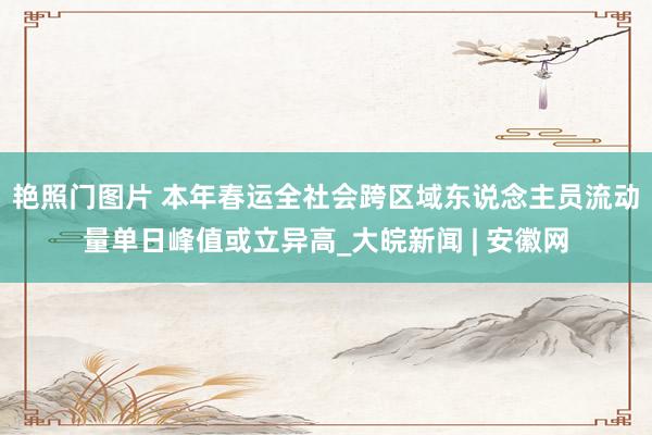 艳照门图片 本年春运全社会跨区域东说念主员流动量单日峰值或立异高_大皖新闻 | 安徽网